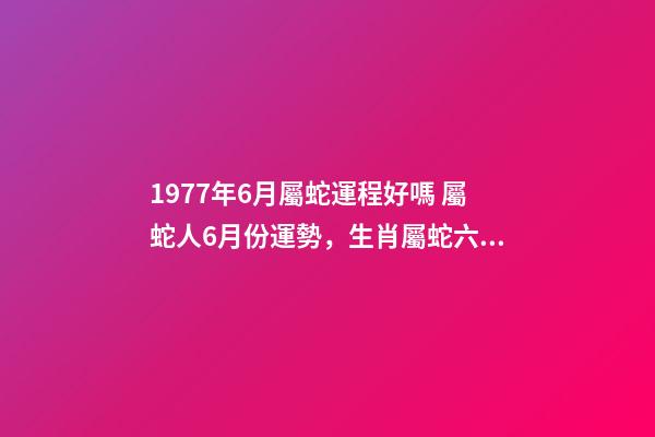 1977年6月屬蛇運程好嗎 屬蛇人6月份運勢，生肖屬蛇六七月份的運勢才運-第1張-觀點-玄機派